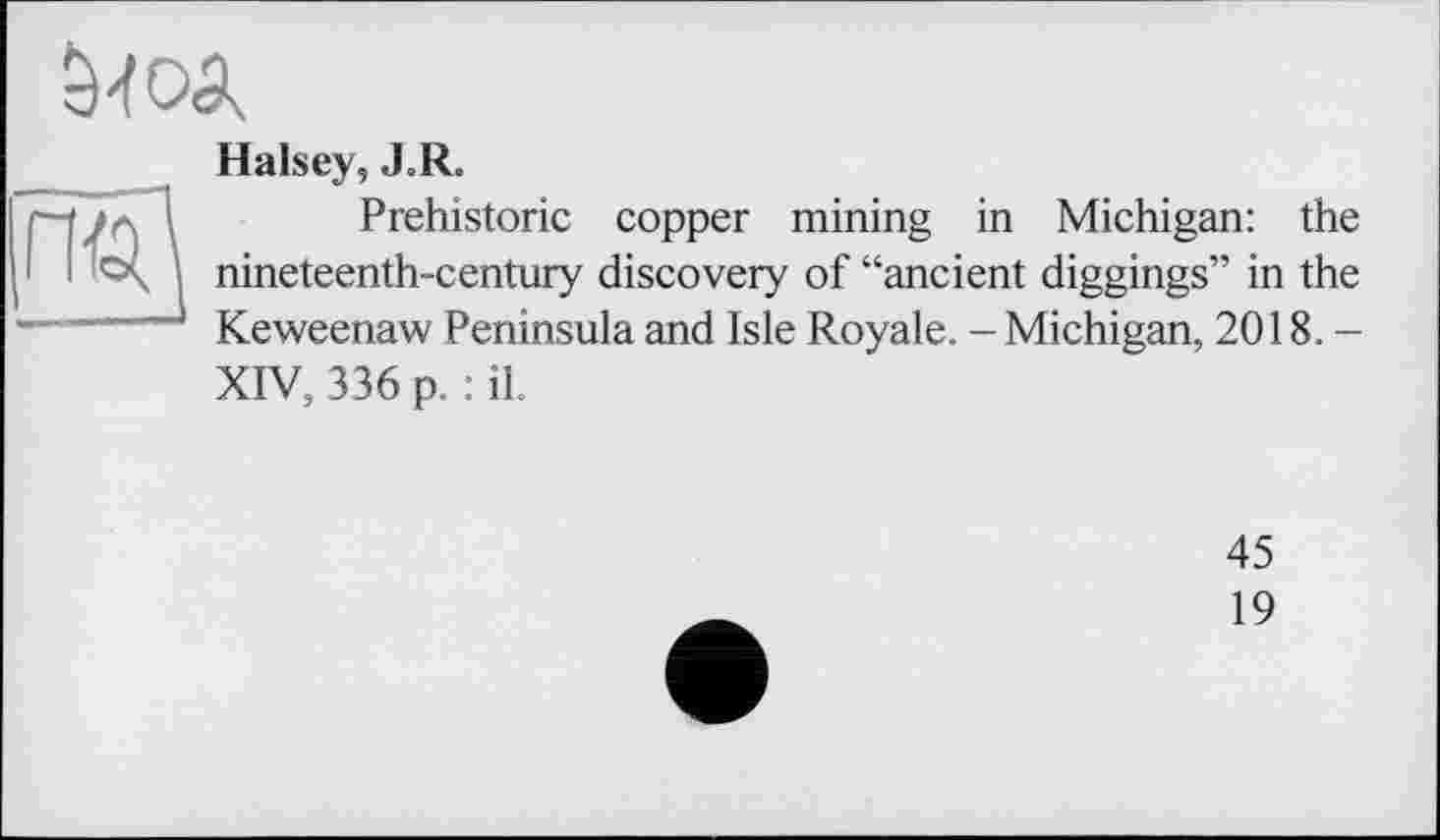 ﻿
Halsey, «LR.
Prehistoric copper mining in Michigan: the 1 і ; nineteenth-century discovery of “ancient diggings” in the J Keweenaw Peninsula and Isle Royale. - Michigan, 2018.-XIV, 336 p. : il.
45
19